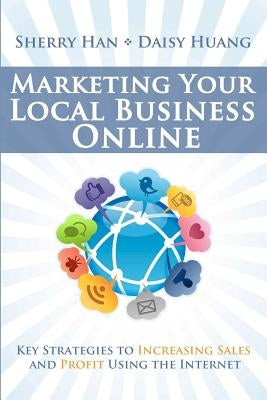 Marketing Your Local Business Online: Key Strategies to Increasing Sales and Profit Using the Internet by Huang, Daisy