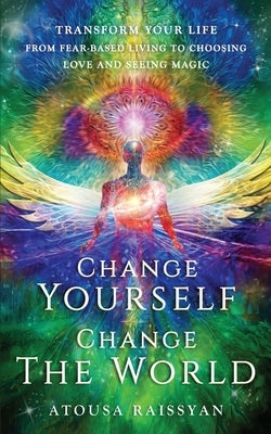 Change Yourself Change The World: Transform Your Life From Fear-based Living To Choosing Love And Seeing Magic by Raissyan, Atousa