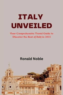Italy Unveiled: Your Comprehensive Travel Guide to Discover the Best of Italy in 2023 by Noble, Ronald