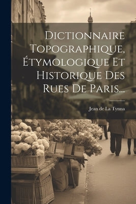 Dictionnaire Topographique, Étymologique Et Historique Des Rues De Paris... by Jean de la Tynna