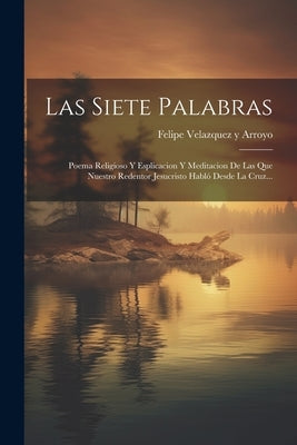 Las Siete Palabras: Poema Religioso Y Esplicacion Y Meditacion De Las Que Nuestro Redentor Jesucristo Habló Desde La Cruz... by Felipe Velazquez Y Arroyo