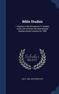 Bible Studies: I. Studies in the Pentateuch, II. Studies in the Life of Christ, the International Sunday-school Lessons for 1894 by Pentecost, Geo F. 1842-1920