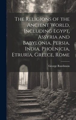 The Religions of the Ancient World, Including Egypt, Assyria and Babylonia, Persia, India, Phoenicia, Etruria, Greece, Rome by Rawlinson, George