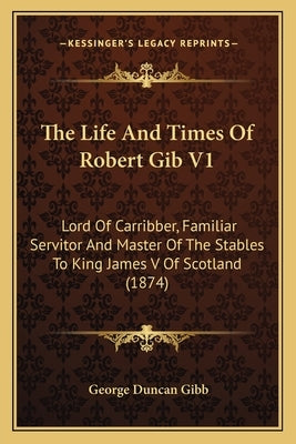 The Life And Times Of Robert Gib V1: Lord Of Carribber, Familiar Servitor And Master Of The Stables To King James V Of Scotland (1874) by Gibb, George Duncan
