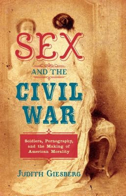 Sex and the Civil War: Soldiers, Pornography, and the Making of American Morality by Giesberg, Judith
