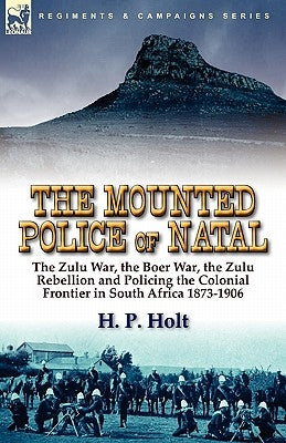 The Mounted Police of Natal: The Zulu War, the Boer War, the Zulu Rebellion and Policing the Colonial Frontier in South Africa 1873-1906 by Holt, H. P.