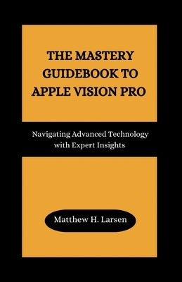 The Mastery Guidebook to Apple Vision Pro: Navigating Advanced Technology with Expert Insights by H. Larsen, Matthew