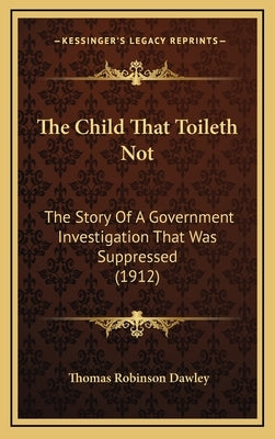 The Child That Toileth Not: The Story Of A Government Investigation That Was Suppressed (1912) by Dawley, Thomas Robinson