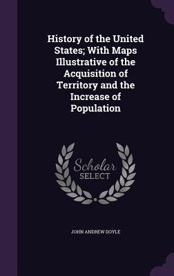 History of the United States; With Maps Illustrative of the Acquisition of Territory and the Increase of Population by Doyle, John Andrew