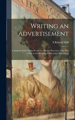 Writing an Advertisement; a Analysis of the Methods and the Mental Processes That Play a Part in the Writing of Successful Advertising by Hall, S. Roland