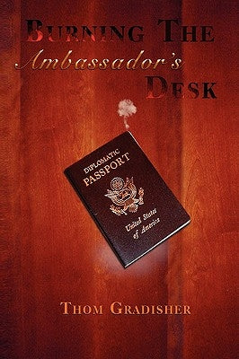 Burning the Ambassador's Desk: Snapshots from the Career of a Marginally Talented American Diplomat by Gradisher, Thom