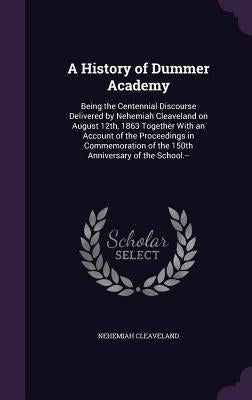 A History of Dummer Academy: Being the Centennial Discourse Delivered by Nehemiah Cleaveland on August 12th, 1863 Together With an Account of the P by Cleaveland, Nehemiah