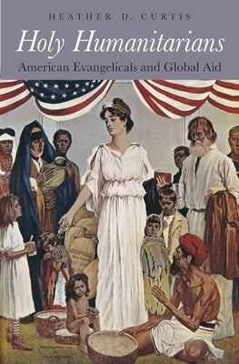 Holy Humanitarians: American Evangelicals and Global Aid by Curtis, Heather D.
