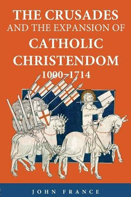 The Crusades and the Expansion of Catholic Christendom, 1000-1714 by France, John