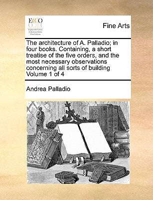 The Architecture of A. Palladio; In Four Books. Containing, a Short Treatise of the Five Orders, and the Most Necessary Observations Concerning All So by Palladio, Andrea