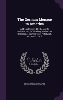 The German Menace to America: Address Delivered by George R. Wallace, Esq., of Pittsburg, Before the Chamber of Commerce of Pittsburgh, October 2, 191 by Wallace, George Riddle