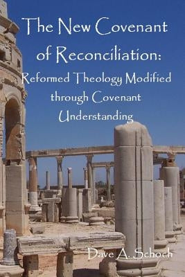 New Covenant of Reconciliation: Reformed Theology Modified Through Covenant Understanding by Schoch, Dave