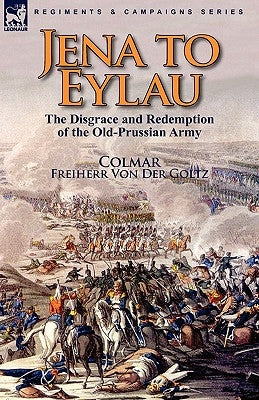 Jena to Eylau: the Disgrace and Redemption of the Old-Prussian Army by Colmar, Freiherr Von Der Goltz