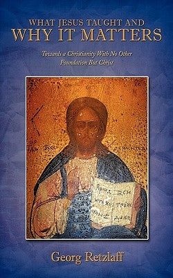 What Jesus Taught and Why It Matters: Towards a Christianity with No Other Foundation But Christ by Retzlaff, Georg