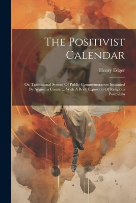 The Positivist Calendar: Or, Transitional System Of Public Commemoration Instituted By Augustus Comte ... With A Brief Expostion Of Religious Positivi by Edger, Henry
