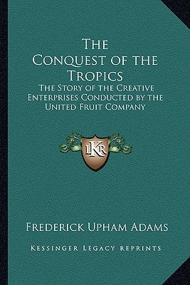 The Conquest of the Tropics: The Story of the Creative Enterprises Conducted by the United Fruit Company by Adams, Frederick Upham