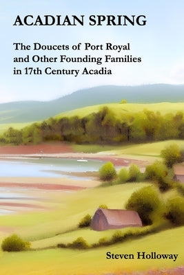 Acadian Spring: The Doucets of Port Royal and Other Founding Families in 17th Century Acadia by Holloway, Steven Kendall