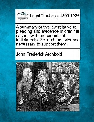 A Summary of the Law Relative to Pleading and Evidence in Criminal Cases: With Precedents of Indictments, &c. and the Evidence Necessary to Support Th by Archbold, John Frederick