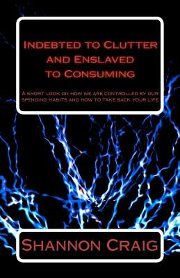 Indebted to Clutter and Enslaved to Consuming: A short look on how we are controlled by our spending habits and how to take back your life. by Craig, Shannon W.