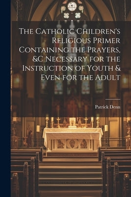 The Catholic Children's Religious Primer Containing the Prayers, &c Necessary for the Instruction of Youth & Even for the Adult by Denn, Patrick