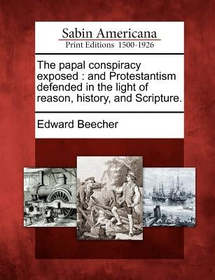 The Papal Conspiracy Exposed: And Protestantism Defended in the Light of Reason, History, and Scripture. by Beecher, Edward