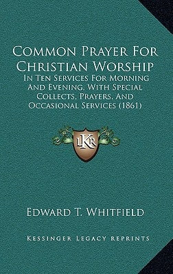 Common Prayer For Christian Worship: In Ten Services For Morning And Evening, With Special Collects, Prayers, And Occasional Services (1861) by Edward T. Whitfield