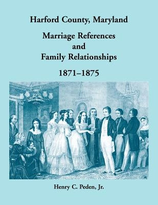 Harford County, Maryland Marriage References and Family Relationships, 1871-1875 by Peden, Henry C.