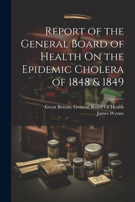 Report of the General Board of Health On the Epidemic Cholera of 1848 & 1849 by Wynne, James