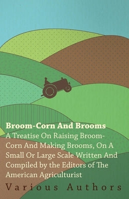 Broom-Corn and Brooms - A Treatise on Raising Broom-Corn and Making Brooms, on a Small or Large Scale, Written and Compiled by the Editors of the Amer by Various