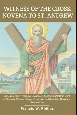 Witness of the Cross: Novena to St. Andrew: The Life, Legacy, Teachings, Sacrifice, Challenges of Patron Saint of Scotland, Ukraine, Singers by Philips, Francis W.