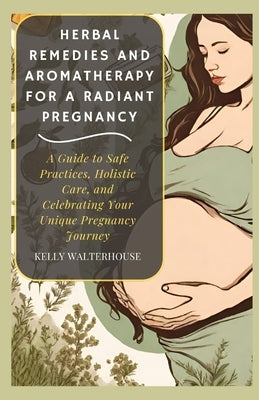 Herbal Remedies and Aromatherapy for a Radiant Pregnancy: A Guide to Safe Practice, Holistic Care and Celebrating Your Unique Pregnancy Journey by Walterhouse, Kelly