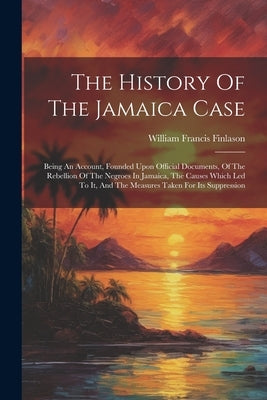 The History Of The Jamaica Case: Being An Account, Founded Upon Official Documents, Of The Rebellion Of The Negroes In Jamaica, The Causes Which Led T by Finlason, William Francis