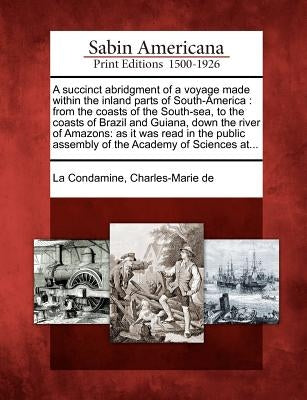 A Succinct Abridgment of a Voyage Made Within the Inland Parts of South-America: From the Coasts of the South-Sea, to the Coasts of Brazil and Guiana, by La Condamine, Charles-Marie de