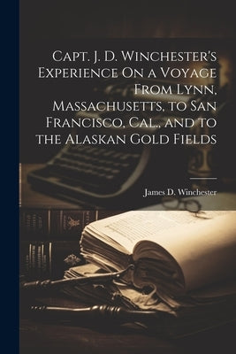 Capt. J. D. Winchester's Experience On a Voyage From Lynn, Massachusetts, to San Francisco, Cal., and to the Alaskan Gold Fields by Winchester, James D.