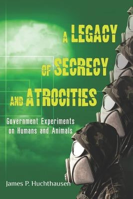 A Legacy of Secrecy and Atrocities: Government Experiments on Humans and Animals by Huchthausen, James P.