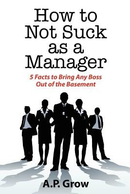 How to Not Suck as a Manager: 5 Facts to Bring Any Boss Out of the Basement by Grow, A.