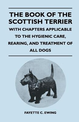 The Book Of The Scottish Terrier - With Chapters Applicable To The Hygienic Care, Rearing, And Treatment Of All Dogs by Ewing, Fayette C.