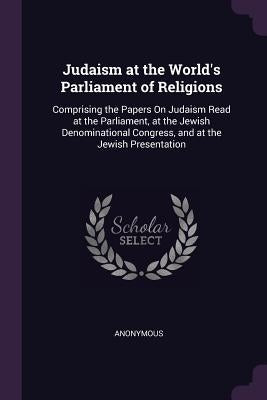 Judaism at the World's Parliament of Religions: Comprising the Papers On Judaism Read at the Parliament, at the Jewish Denominational Congress, and at by Anonymous