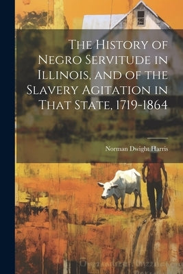 The History of Negro Servitude in Illinois, and of the Slavery Agitation in That State, 1719-1864 by Harris, Norman Dwight B. 1870
