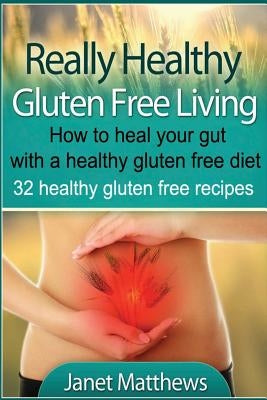 Really Healthy Gluten Free Living: How to heal your gut with a healthy gluten free diet - 32 healthy gluten free recipes by Matthews, Janet