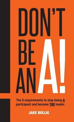 Don't Be An A!: The 9 requirements to stop being A participant and become THE leader. by Bollig, Jake