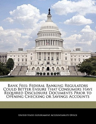 Bank Fees: Federal Banking Regulators Could Better Ensure That Consumers Have Required Disclosure Documents Prior to Opening Checking or Savings Accou by United States Government Accountability