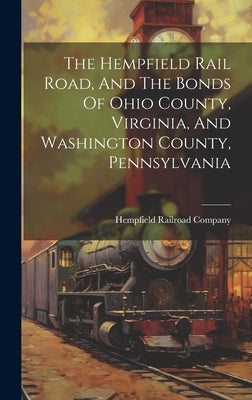 The Hempfield Rail Road, And The Bonds Of Ohio County, Virginia, And Washington County, Pennsylvania by Company, Hempfield Railroad