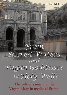 From Sacred Waters and Pagan Goddesses to Holy Wells: The cult of saints and the Virgin Mary in medieval Britain by Melrose, Robin