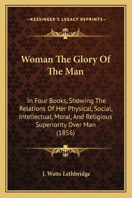 Woman The Glory Of The Man: In Four Books, Showing The Relations Of Her Physical, Social, Intellectual, Moral, And Religious Superiority Over Man (185 by Lethbridge, J. Watts